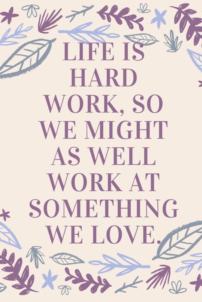Life is hard work, so we might as well work at something we love.