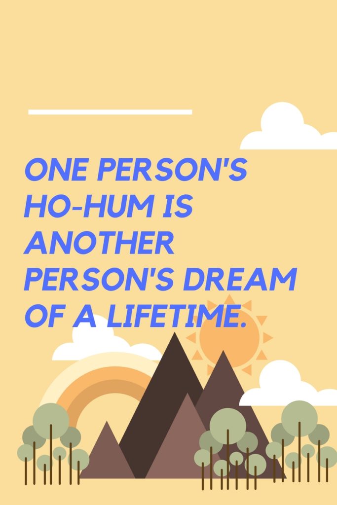 One person's ho-hum is another person's dream of a lifetime, so live your life like the dream it is.