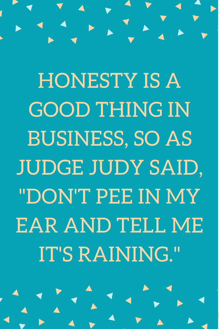 Honesty is a good thing in business, so as Judge Judy said, "don't pee in my ear and tell me it's raining."