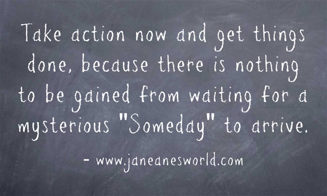 Take action now and get things done, because there is nothing to be gained from waiting for a mysterious "Someday" to arrive. You don't get your way by accident, you get your way by getting up and making things happen. Reward comes when you take action now and work for what you want.