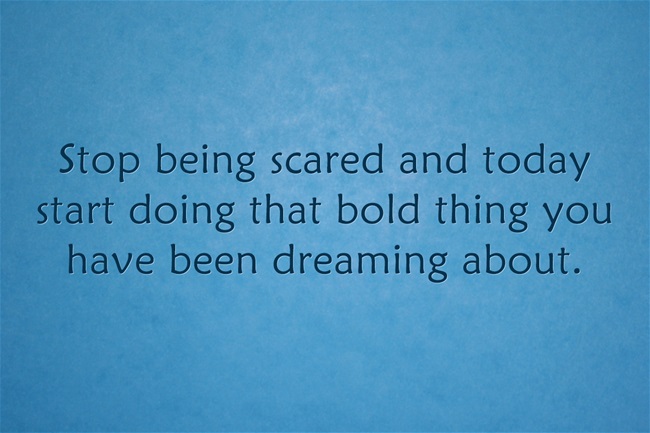 Decide today that you will stop being afraid and start doing that bold, audacious, courageous thing you dream about. Living in fear does nothing but help you to be more afraid. Instead, step up and do the bold thing of your dreams.