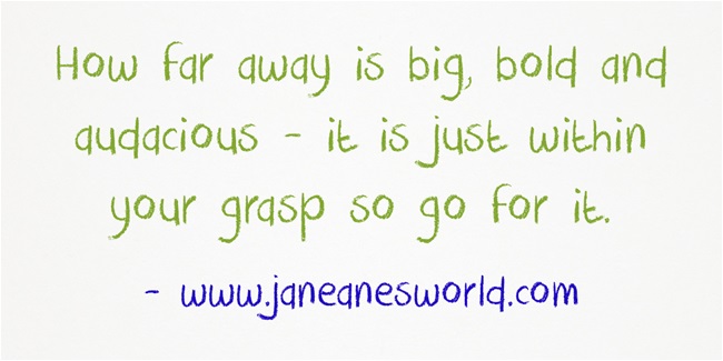 How far away is big, bold and audacious - it is just within your grasp so go for it.
