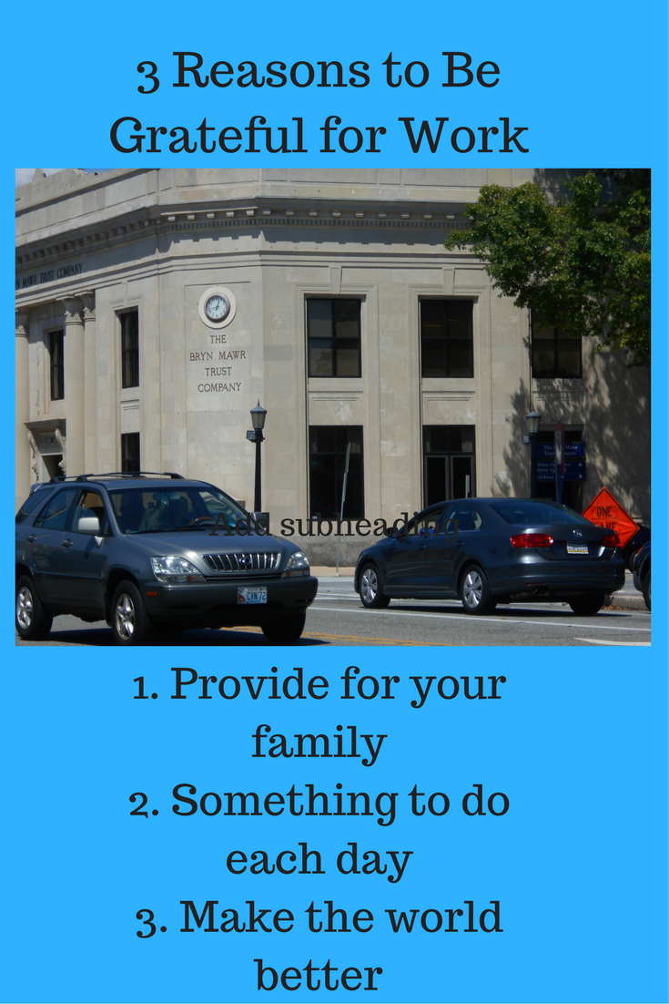 Be grateful for work because it enables you to provide for your family, have something to do each work day and help make the world a better place.  Each weekday morning, people all over the world get up and prepare to spend a significant portion of the day at work. Many of these people are miserable at their places of employment. If you are one of those people, I encourage you to get a new attitude about work. There are at least three reasons why you should be grateful for work.