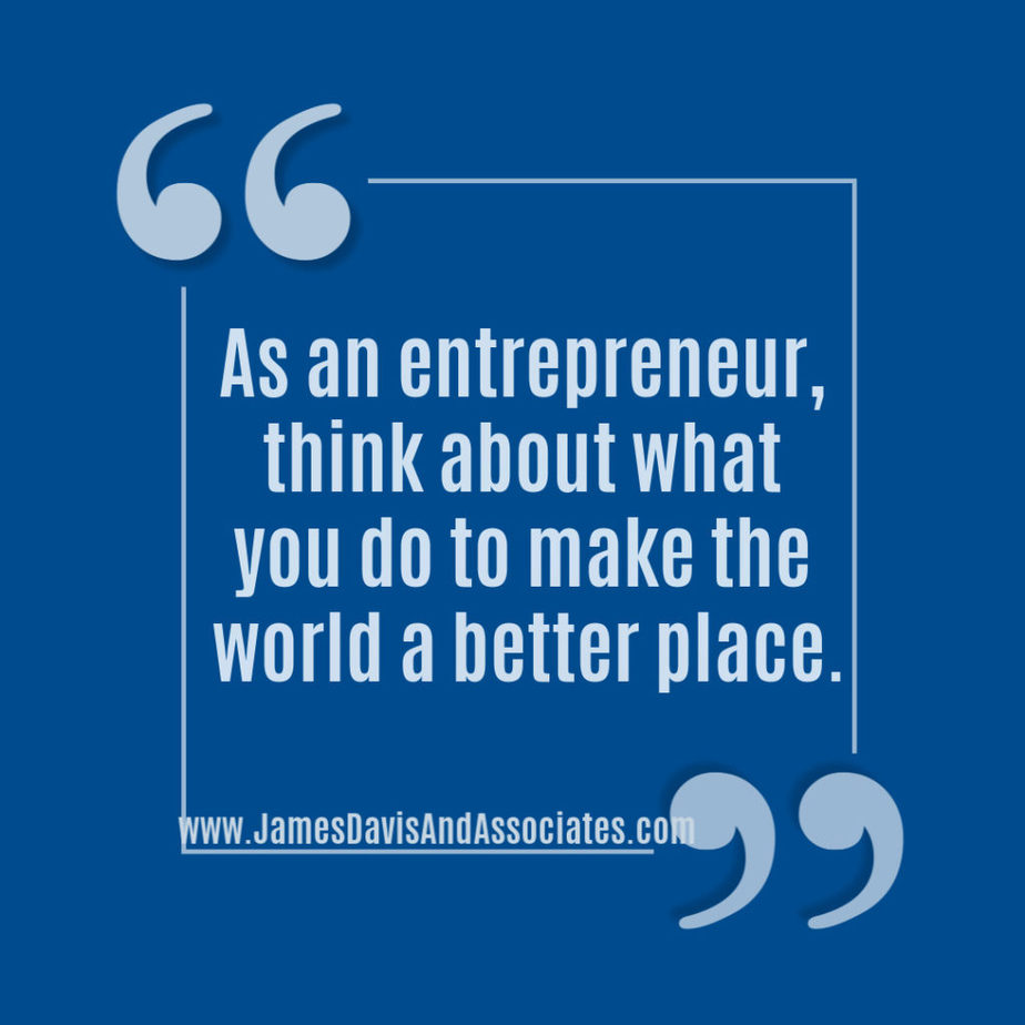As an entrepreneur, think about what you do to make the world a better place.