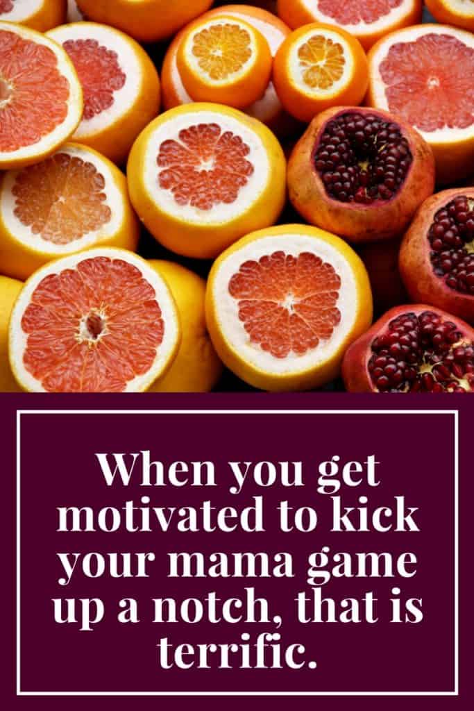 When you get motivated to kick your mama game up a notch, that is terrific.