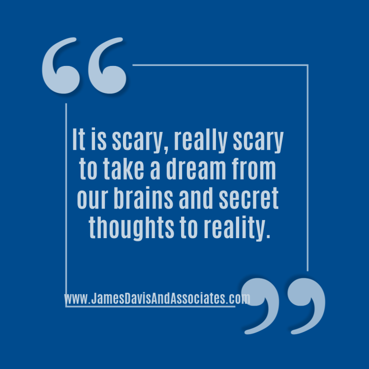 It is scary, really scary to take a dream from our brains and secret thoughts to reality.