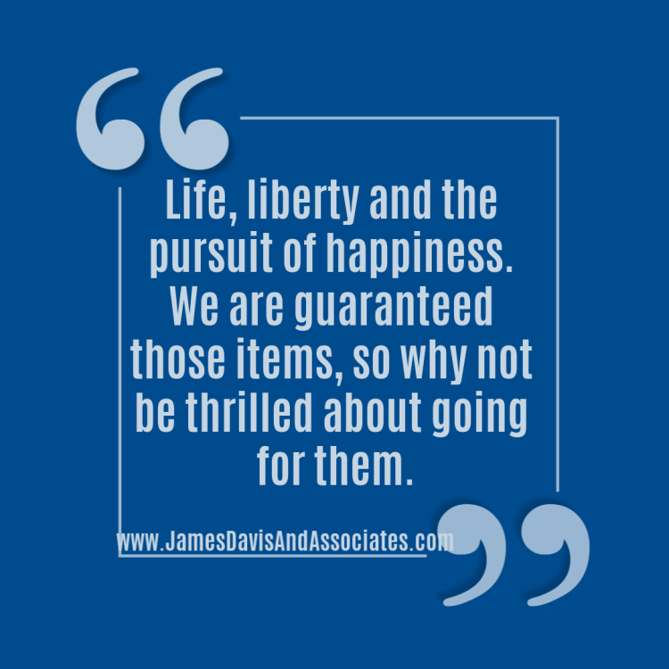 Life, liberty and the pursuit of happiness. We are guaranteed those items, so why not be thrilled about going for them.