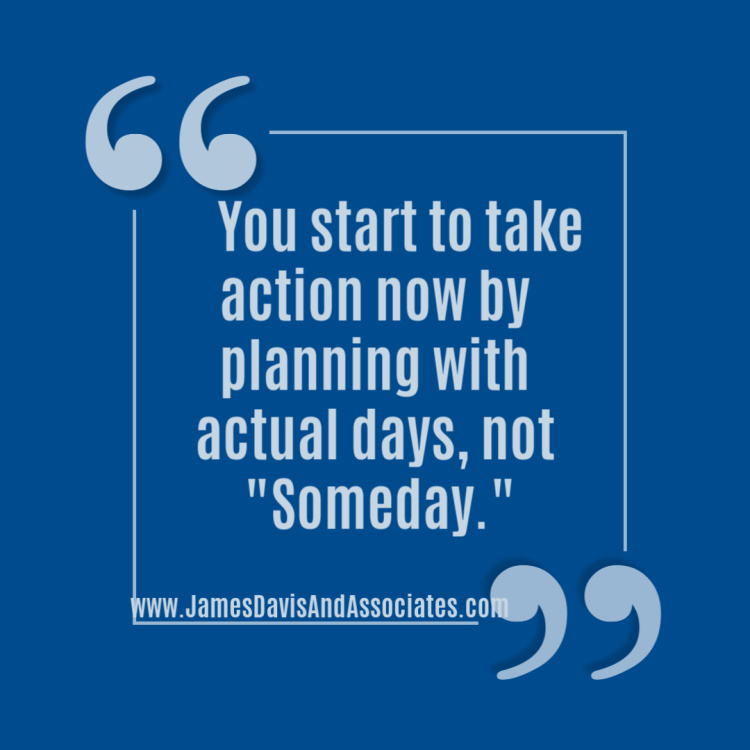 You start to take action now by planning with actual days, not "Someday."