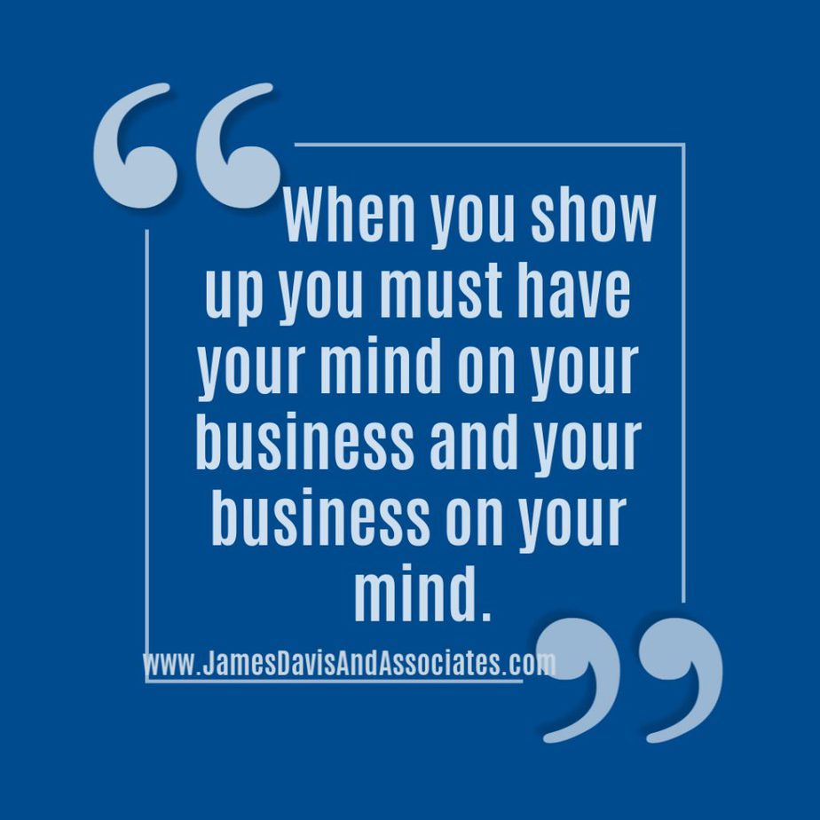 When you show up you must have your mind on your business and your business on your mind