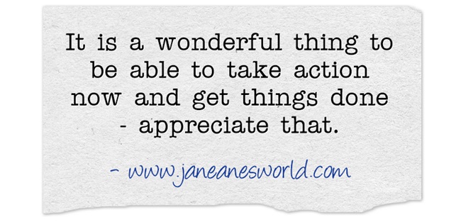 Take action now and be glad that you can because it is a wonderful gift. There are people all over the world who want to do great and wonderful things but they are not able to do so for a variety of reasons