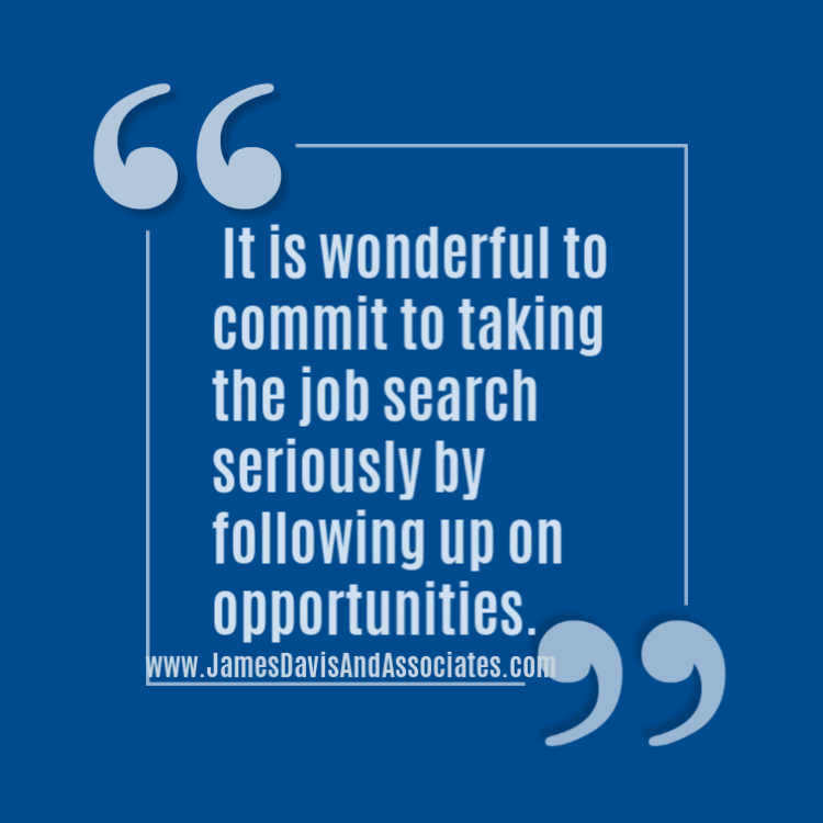 It is wonderful to commit to taking the job search seriously by following up on opportunities.